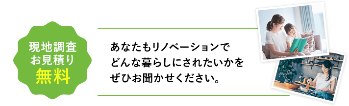 現地調査お見積り無料 あなたもリノベーションでどんな暮らしにされたいかをぜひお聞かせください。